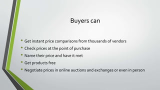 Buyers can
• Get instant price comparisons from thousands of vendors
• Check prices at the point of purchase
• Name their price and have it met
• Get products free
• Negotiate prices in online auctions and exchanges or even in person
 