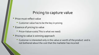 Pricing to capture value
• Price must reflect value
• Customer value has to be the key in pricing
• Essence of pricing to value
• Price=Value>costs(This is what we need)
• Pricing to value is winning approach
• Customer is interested only in the value or worth of the product and is
not bothered about the cost that the marketer has incurred
 