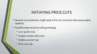 INITIATING PRICE CUTS
• Several circumstances might lead a firm to cut prices like excess plant
capacity
• Possible traps of price cutting strategy
• Low-quality trap
• Fragile-market-share trap
• Shallow-pocket trap
• Price-war trap
 