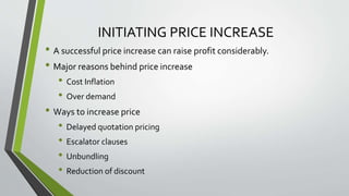 INITIATING PRICE INCREASE
• A successful price increase can raise profit considerably.
• Major reasons behind price increase
• Cost Inflation
• Over demand
• Ways to increase price
• Delayed quotation pricing
• Escalator clauses
• Unbundling
• Reduction of discount
 