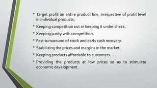 • Target profit on entire product line, irrespective of profit level
in individual products.
• Keeping competition out or keeping it under check.
• Keeping parity with competition.
• Fast turnaround of stock and early cash recovery.
• Stabilizing the prices and margins in the market.
• Keeping products affordable to customers.
• Providing the products at low prices so as to stimulate
economic development.
 