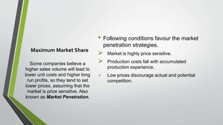 Maximum Market Share
Some companies believe a
higher sales volume will lead to
lower unit costs and higher long
run profits, so they tend to set
lower prices, assuming that the
market is price sensitive. Also
known as Market Penetration.
• Following conditions favour the market
penetration strategies.
 Market is highly price sensitive.
 Production costs fall with accumulated
production experience.
 Low prices discourage actual and potential
competition.
 