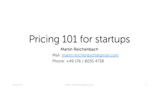 Pricing 101 for startups 
Martin Reichenbach 
Mail: martin.reichenbach@gmail.com 
Phone: +49 176 / 8035 4738 
02-Dec-14 martin.reichenbach@gmail.com 1 
 