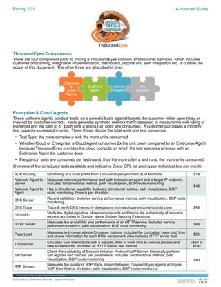 Pricing 101 A Nutshell Guide
ThousandEyes Components
There are four component parts to pricing a ThousandEyes solution. Professional Services, which includes
customer onboarding, integration implementation, dashboard, reports and alert integration etc. is outside the
scope of this document. The other three are described in brief.
Enterprise & Cloud Agents
These software agents conduct ‘tests’ on a periodic basis against targets the customer relies upon (may or
may not be customer-owned). Tests generate synthetic network traffic designed to measure the well-being of
the target and the path to it. Each time a test is run ‘units’ are consumed. A customer purchases a monthly
test capacity expressed in units. Three things decide the total units one test consumes:
• Test Type: the more complex a test, the more units consumed
• Whether Cloud or Enterprise: a Cloud Agent consumes 2x the unit count compared to an Enterprise Agent
because ThousandEyes provides the cloud compute on which the test executes whereas with an
Enterprise Agent the customer does
• Frequency: units are consumed per test round, thus the more often a test runs, the more units consumed.
Overview of the scheduled tests available and indicative Cisco GPL list pricing per individual test per month:
BGP Routing Monitoring of a route prefix from ThousandEyes-provided BGP Monitors $18
Network, Agent to
Server
Measures network performance and path between an agent and a target IP endpoint.
Includes: Unidirectional metrics, path visualization, BGP route monitoring.
$43
Network, Agent to
Agent
Has bi-directional capability. Includes: directional metrics, path visualization, BGP
route monitoring. Price is per direction.
DNS Server
Record validation. Includes service performance metrics, path visualization, BGP route
monitoring.
$43
DNS Trace Trace & verify DNS hierarchy delegations from each parent zone to child zone.
DNSSEC
Verify the digital signature of resource records and hence the authenticity of resource
records according to Domain Name System Security Extensions
HTTP Server
Measures the availability and performance of an HTTP service. Includes service
performance metrics, path visualization, BGP route monitoring.
$43
Page Load
Measures in-browser site performance metrics, includes the completed page load time
and phase information for each DOM component. Also includes HTTP server test.
$86
Transaction
Emulates user interactions with a website. Able to track time to various phases and
take screenshots. Includes all HTTP Server test metrics.
~$65 to
$100
SIP Server
Check the availability of Session Initiation Protocol VoIP Server. Optionally perform
SIP register and validate SIP parameters. Includes: unidirectional metrics, path
visualization, BGP route monitoring. $43
RTP Stream
Measures the quality of RTP Voice stream between ThousandEyes agents acting as
VoIP User Agents. Includes: path visualization, BGP route monitoring.
EndPoint
Agent
Pro
Services
Enterprise
&
Cloud
Agents
Internet
Insights
Doc v 4, Nov ’21. Authored by Bob Porter - boporter@cisco.com
© Cisco Systems 2020. Al rights reserved. Cisco Confidential
Pricing
101 in a
nutshell
 