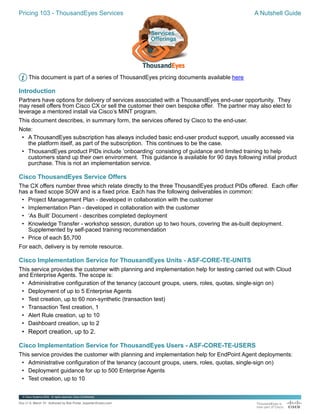 Pricing 103 - ThousandEyes Services A Nutshell Guide
Doc v1.0, March '21 Authored by Bob Porter, boporter@cisco.com
© Cisco Systems 2020. Al rights reserved. Cisco Confidential
Pricing
Services
A Nutshell Guide
This document is part of a series of ThousandEyes pricing documents available here
Introduction
Partners have options for delivery of services associated with a ThousandEyes end-user opportunity. They
may resell offers from Cisco CX or sell the customer their own bespoke offer. The partner may also elect to
leverage a mentored install via Cisco’s MINT program.
This document describes, in summary form, the services offered by Cisco to the end-user.
Note:
• A ThousandEyes subscription has always included basic end-user product support, usually accessed via
the platform itself, as part of the subscription. This continues to be the case.
• ThousandEyes product PIDs include ‘onboarding’ consisting of guidance and limited training to help
customers stand up their own environment. This guidance is available for 90 days following initial product
purchase. This is not an implementation service.
Cisco ThousandEyes Service Offers
The CX offers number three which relate directly to the three ThousandEyes product PIDs offered. Each offer
has a fixed scope SOW and is a fixed price. Each has the following deliverables in common:
• Project Management Plan - developed in collaboration with the customer
• Implementation Plan - developed in collaboration with the customer
• ‘As Built’ Document - describes completed deployment
• Knowledge Transfer - workshop session, duration up to two hours, covering the as-built deployment.
Supplemented by self-paced training recommendation
• Price of each $5,700
For each, delivery is by remote resource.
Cisco Implementation Service for ThousandEyes Units - ASF-CORE-TE-UNITS
This service provides the customer with planning and implementation help for testing carried out with Cloud
and Enterprise Agents. The scope is:
• Administrative configuration of the tenancy (account groups, users, roles, quotas, single-sign on)
• Deployment of up to 5 Enterprise Agents
• Test creation, up to 60 non-synthetic (transaction test)
• Transaction Test creation, 1
• Alert Rule creation, up to 10
• Dashboard creation, up to 2
• Report creation, up to 2.
Cisco Implementation Service for ThousandEyes Users - ASF-CORE-TE-USERS
This service provides the customer with planning and implementation help for EndPoint Agent deployments:
• Administrative configuration of the tenancy (account groups, users, roles, quotas, single-sign on)
• Deployment guidance for up to 500 Enterprise Agents
• Test creation, up to 10
© Cisco Systems 2020. Al rights reserved. Cisco Confidential
Services
Offerings
 