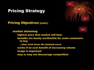 Pricing Strategy Pricing Objectives  (cont.) market skimming highest price that market will bear benefits are barely worthwhile for some customers to buy … then work down the demand curve works if no cost benefit of increasing volume image is important may or may not discourage competition 