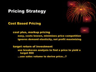 Pricing Strategy Cost Based Pricing cost plus, markup pricing easy, costs known, minimizes price competition ignores demand elasticity, not profit maximizing target return of investment use breakeven analysis to find a price to yield a target ROI … use sales volume to derive price…? 