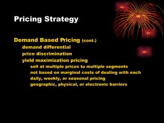 Pricing Strategy Demand Based Pricing  (cont.) demand differential price discrimination yield maximization pricing sell at multiple prices to multiple segments not based on marginal costs of dealing with each daily, weekly, or seasonal pricing geographic, physical, or electronic barriers 
