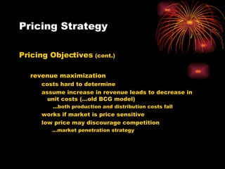 Pricing Strategy Pricing Objectives  (cont.) revenue maximization costs hard to determine assume increase in revenue leads to decrease in unit costs (…old BCG model) … both production and distribution costs fall works if market is price sensitive  low price may discourage competition   … market penetration strategy 