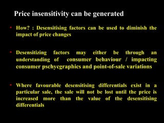 Price insensitivity can be generated
• How? : Desensitising factors can be used to diminish the
impact of price changes
• Desensitizing factors may either be through an
understanding of
consumer behaviour / impacting

consumer pschycgraphics and point-of-sale variations
• Where favourable desensitising differentials exist in a
particular sale, the sale will not be lost until the price is
increased more than the value of the desensitising
differentials

 