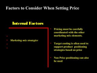 Factors to Consider When Setting Price
Internal Factors
•
•
•
•
•

Marketing objectives
Marketing mix strategies
Costs
Organizational considerations

Pricing must be carefully
coordinated with the other
marketing mix elements.

•

Target costing is often used to
support product positioning
strategies based on price

•

Non Price positioning can also
be used

 