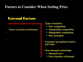 Factors to Consider When Setting Price
External Factors
•

Types of markets
 Pure competition
 Monopolistic competition
 Oligopolistic competition
 Pure monopoly

•

Consumer perceptions of price
and value

•

Price-demand relationship
 Demand curve
 Price elasticity of demand

•
•

Nature of market and demand
Competitors’ costs, prices, and
offers
• Other environmental elements

 