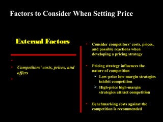 Factors to Consider When Setting Price

External Factors
•
•

Nature of market and demand
Competitors’ costs, prices, and
offers
• Other environmental elements

•

Consider competitors’ costs, prices,
and possible reactions when
developing a pricing strategy

•

Pricing strategy influences the
nature of competition
 Low-price low-margin strategies
inhibit competition
 High-price high-margin
strategies attract competition

•

Benchmarking costs against the
competition is recommended

 