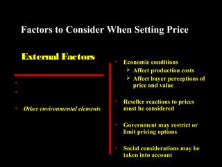 Factors to Consider When Setting Price
External Factors

•

Economic conditions
 Affect production costs
 Affect buyer perceptions of
price and value

•

Reseller reactions to prices
must be considered

•

Government may restrict or
limit pricing options

•

Social considerations may be
taken into account

•
•

Nature of market and demand
Competitors’ costs, prices, and
offers
• Other environmental elements

 