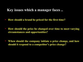 Key issues which a manager faces ..
• How should a brand be priced for the first time?
• How should the price be changed over time to meet varying
circumstances and opportunities?
• When should the company initiate a price change, and how
should it respond to a competitor’s price change?

 