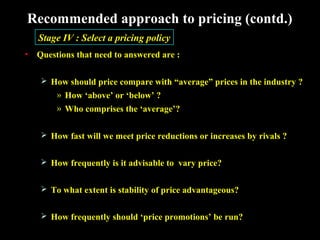 Recommended approach to pricing (contd.)
Stage IV : Select a pricing policy
•

Questions that need to answered are :
 How should price compare with “average” prices in the industry ?

» How ‘above’ or ‘below’ ?
» Who comprises the ‘average’?
 How fast will we meet price reductions or increases by rivals ?
 How frequently is it advisable to vary price?
 To what extent is stability of price advantageous?
 How frequently should ‘price promotions’ be run?

 