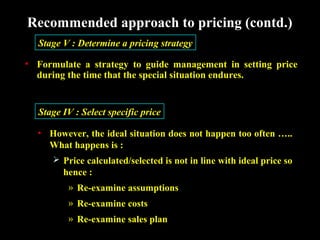 Recommended approach to pricing (contd.)
Stage V : Determine a pricing strategy
• Formulate a strategy to guide management in setting price
during the time that the special situation endures.

Stage IV : Select specific price
• However, the ideal situation does not happen too often …..
What happens is :
 Price calculated/selected is not in line with ideal price so

hence :
» Re-examine assumptions
» Re-examine costs
» Re-examine sales plan

 