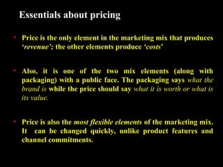 Essentials about pricing
• Price is the only element in the marketing mix that produces
‘revenue’; the other elements produce ‘costs’
• Also, it is one of the two mix elements (along with
packaging) with a public face. The packaging says what the
brand is while the price should say what it is worth or what is
its value.
• Price is also the most flexible elements of the marketing mix.
It can be changed quickly, unlike product features and
channel commitments.

 