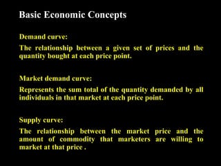 Basic Economic Concepts
Demand curve:
The relationship between a given set of prices and the
quantity bought at each price point.
Market demand curve:
Represents the sum total of the quantity demanded by all
individuals in that market at each price point.
Supply curve:
The relationship between the market price and the
amount of commodity that marketers are willing to
market at that price .

 