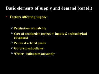 Basic elements of supply and demand (contd.)
• Factors affecting supply:
 Production availability
 Cost of production (prices of inputs & technological

advances)
 Prices of related goods
 Government policies
 ‘Other’ influences on supply

 