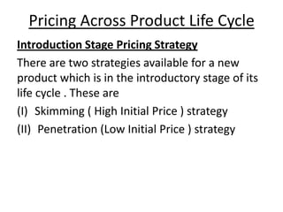 Pricing Across Product Life Cycle
Introduction Stage Pricing Strategy
There are two strategies available for a new
product which is in the introductory stage of its
life cycle . These are
(I) Skimming ( High Initial Price ) strategy
(II) Penetration (Low Initial Price ) strategy

 
