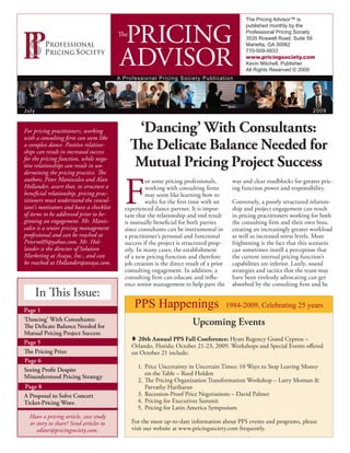 The Pricing Advisor™ is



                                          PRICING
                                                                                                  published monthly by the
                                                                                                  Professional Pricing Society
                                         The
                                                                                                  3535 Roswell Road, Suite 59
                                                                                                  Marietta, GA 30062


                                          ADVISOR                                                 770-509-9933
                                                                                                  www.pricingsociety.com
                                                                                                  Kevin Mitchell, Publisher
                                                                                                  All Rights Reserved © 2009
                                         A P r o f e s s i onal Pricing Society Publication




July                                                                                                                          2009


For pricing practitioners, working              ‘Dancing’ With Consultants:
with a consulting firm can seem like
a complex dance. Positive relation-
ships can result in increased success
                                               The Delicate Balance Needed for
for the pricing function, while nega-
tive relationships can result in un-            Mutual Pricing Project Success
dermining the pricing practice. The



                                            F
authors, Peter Maniscalco and Alan                   or some pricing professionals,          way and clear roadblocks for greater pric-
Hollander, assert that, to structure a               working with consulting firms           ing function power and responsibility.
beneficial relationship, pricing prac-               may seem like learning how to
titioners must understand the consul-                waltz for the first time with an        Conversely, a poorly structured relation-
tant’s motivators and have a checklist      experienced dance partner. It is impor-          ship and project engagement can result
of items to be addressed prior to be-       tant that the relationship and end result        in pricing practitioners working for both
ginning an engagement. Mr. Manis-           is mutually beneficial for both parties          the consulting firm and their own boss,
calco is a senior pricing management        since consultants can be instrumental in         creating an increasingly greater workload
professional and can be reached at          a practitioner’s personal and functional         as well as increased stress levels. More
Peterm09@yahoo.com. Mr. Hol-                success if the project is structured prop-       frightening is the fact that this scenario
lander is the director of Solution          erly. In many cases, the establishment           can sometimes instill a perception that
Marketing at Avaya, Inc., and can           of a new pricing function and therefore          the current internal pricing function’s
be reached at Hollander@avaya.com.          job creation is the direct result of a prior     capabilities are inferior. Lastly, sound
                                            consulting engagement. In addition, a            strategies and tactics that the team may
                                            consulting firm can educate and influ-           have been tirelessly advocating can get
                                            ence senior management to help pave the          absorbed by the consulting firm and be
       In This Issue:
Page 1
                                                PPS Happenings                             1984-2009, Celebrating 25 years
‘Dancing’ With Consultants:
The Delicate Balance Needed for
                                                                         Upcoming Events
Mutual Pricing Project Success
                                               t 20th Annual PPS Fall Conference: Hyatt Regency Grand Cypress –
Page 5
                                               Orlando, Florida; October 21-23, 2009. Workshops and Special Events offered
The Pricing Prize                              on October 21 include:
Page 6
                                                 1. Price Uncertainty in Uncertain Times: 10 Ways to Stop Leaving Money
Seeing Profit Despite
                                                    on the Table – Reed Holden
Misunderstood Pricing Strategy
                                                 2. The Pricing Organization Transformation Workshop – Larry Montan &
Page 8                                              Parvathy Hariharan
A Proposal to Solve Concert                      3. Recession-Proof Price Negotiations – David Palmer
Ticket-Pricing Woes                              4. Pricing for Executives Summit
                                                 5. Pricing for Latin America Symposium
  Have a pricing article, case study
  or story to share? Send articles to          For the most up-to-date information about PPS events and programs, please
     editor@pricingsociety.com.                visit our website at www.pricingsociety.com frequently.
 