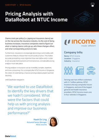 CASE STUDY | NTUC Income
1
Pricing Analysis with
DataRobot at NTUC Income
“We wanted to use DataRobot
to identify the key drivers that
we hadn’t considered. What
were the factors that could
help us with pricing analysis
and improve our business
performance?”
Kwek Ee Ling
Actuarial Senior Manager,
NTUC Income
Claims costs per policy (i.e. paying out insurance claims) are
on the rise across the insurance industry. As the cost of doing
business increases, insurance companies need to figure out
what is making claims costs go up, who these changes affect,
and what corresponding actions to take.
Furthermore, insurance is increasingly becoming a commodity, with
customers likely to choose their insurer purely on price. This makes
accurate pricesetting more important than ever before and, in order
to set accurate technical and commercial prices, considerable pricing
analysis must take place.
Pricing analysis in insurance can be incredibly complex, repetitive,
and time-consuming. For a company like NTUC Income in Singapore,
the notion of undertaking a massive pricing analysis project seemed
daunting.
Until DataRobot stepped in.
Company Info:
Name: NTUC Income
Location: Singapore
Industry: Insurance
Serving over two million customers
with 3.7 million policies, NTUC
Income is the top composite insurer
in Singapore, and one of the largest
general and health insurance
providers. NTUC Income covers one
in four vehicles in Singapore.
 