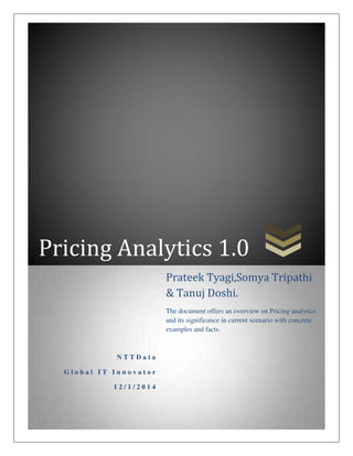 Pricing Analytics 1.0
N T T D a t a
G l o b a l I T I n n o v a t o r
1 2 / 1 / 2 0 1 4
Prateek Tyagi,Somya Tripathi
& Tanuj Doshi.
The document offers an overview on Pricing analytics
and its significance in current scenario with concrete
examples and facts.
 