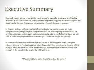 Executive Summary
Research shows pricing is one of the most powerful levers for improving profitability.
However many companies are unable to identify potential opportunities due to poor data
quality, data silos, or simply poor infrastructure, knowledge and resources.
In this day and age utilising traditional methods and gut instincts only is a huge
competitive advantage for your competitors who are applying simplified analytics to
provide actionable insight even on incomplete data sets. In the following slides we will
look at some simple yet effective solutions you can take to begin the journey.
In summary fully understand how demand varies at differing price levels, analytics
ensures companies mitigate against missed opportunities, unnecessary risk and falling
margins along with market share. However data from operational transactions is not
enough in the social media inspired world we live in.
“The price of light is less than the cost of darkness.”
 