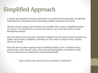 Simplified Approach
• A step by step approach ensuring mechanisms are created to be repeatable, include high
level objectives, data governance, technology enablers, execution ownership.
• Identify current strategy, tools and data sets available, then create a simplified analytics
eco system. This need not be an exhaustive exercise, start small then add to in later
development phases.
• Once the data sources have been identified, integrate into the newly created analytics eco
system. Not all data is insightful, remember the 3 Vs. when it comes to data, Volume,
Velocity & Variety.
• Once the data has been ingested, begin simplified analytics, price variability across
product lines, sales velocity, sales across verticals & geographies. Remember to add
historical data as this is essential for understanding trends.
“Life is really simple, but we insist on making it complicated.”
 