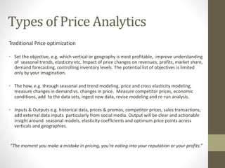 Types of Price Analytics
Traditional Price optimization
• Set the objective, e.g. which vertical or geography is most profitable, improve understanding
of seasonal trends, elasticity etc. Impact of price changes on revenues, profits, market share,
demand forecasting, controlling inventory levels. The potential list of objectives is limited
only by your imagination.
• The how, e.g. through seasonal and trend modeling, price and cross elasticity modeling,
measure changes in demand vs. changes in price. Measure competitor prices, economic
conditions, add to the data sets, ingest new data, revise modeling and re-run analysis.
• Inputs & Outputs e.g. historical data, prices & promos, competitor prices, sales transactions,
add external data inputs particularly from social media. Output will be clear and actionable
insight around seasonal models, elasticity coefficients and optimum price points across
verticals and geographies.
“The moment you make a mistake in pricing, you're eating into your reputation or your profits.”
 