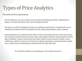 Types of Price Analytics
Promotional Price optimization
• Set the objective, e.g. price options across product bundling promotions, deploying loss
leaders, simulate how buyers will react to targeted promos.
• The how, e.g. similar modeling techniques to traditional optimization, coupled with causal
modeling to understand all the variables and the relationship between these variables.
• Inputs & Outputs e.g. traditional price data as well as promotional prices across the product
sets involved, historical sales transaction data, add shopper behavior and competitor activity
data if available. Outputs will provide actionable insights around seasonal models, causal
coefficients, ability to measure net impact of a chosen promotion, quantifying other aspects
such as affinity and cannibalization is possible with the right data sets.
“In the fashion industry, everything goes retro except the prices.”
 
