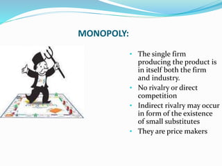 MONOPOLY:
• The single firm
producing the product is
in itself both the firm
and industry.
• No rivalry or direct
competition
• Indirect rivalry may occur
in form of the existence
of small substitutes
• They are price makers
 