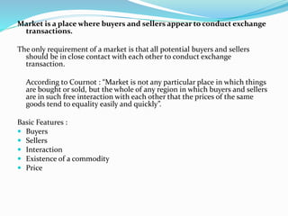 Market is a place where buyers and sellers appear to conduct exchange
transactions.
The only requirement of a market is that all potential buyers and sellers
should be in close contact with each other to conduct exchange
transaction.
According to Cournot : “Market is not any particular place in which things
are bought or sold, but the whole of any region in which buyers and sellers
are in such free interaction with each other that the prices of the same
goods tend to equality easily and quickly”.
Basic Features :
 Buyers
 Sellers
 Interaction
 Existence of a commodity
 Price
 