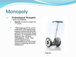 Monopoly
1. Technological Monopoly
- new invention
 Patent: exclusive right for
17 years
 “The Segway PT is a two-
wheeled, self-balancing,
battery-powered electric
vehicle invented by Dean
Kamen. It is produced by
Segway Inc. of New
Hampshire, USA. The
name Segway is a
homophone of the word
segue, meaning smooth
transition”
Segway
 