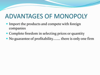 ADVANTAGES OF MONOPOLY
 Import the products and compete with foreign
companies
 Complete freedom in selecting prices or quantity
 No guarantee of profitability........ there is only one firm
 