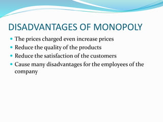 DISADVANTAGES OF MONOPOLY
 The prices charged even increase prices
 Reduce the quality of the products
 Reduce the satisfaction of the customers
 Cause many disadvantages for the employees of the
company
 