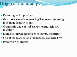 Origin of monopoly :
 Patent rights for products
 Gov. policies such as granting licenses or imposing
foreign trade restrictions.
 Ownership and control over some strategic raw
materials
 Exclusive knowledge of technology by the firms.
 Size of the market can accommodate a single firm
 Prevention of entries
 