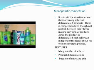 Monopolistic competition
• It refers to the situation where
there are many sellers of
differentiated products . There
is competition keen though not
perfect, between many firms
making very similar products
.since the product is
differentiated each seller can
independently decide about his
own price output policies.
FEATURES
• Many number of sellers
• Product differentiations
• freedom of entry and exit
 