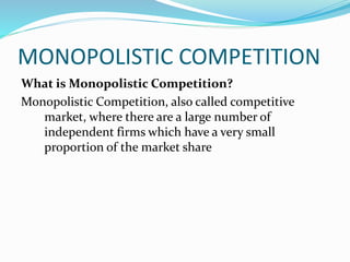 MONOPOLISTIC COMPETITION
What is Monopolistic Competition?
Monopolistic Competition, also called competitive
market, where there are a large number of
independent firms which have a very small
proportion of the market share
 