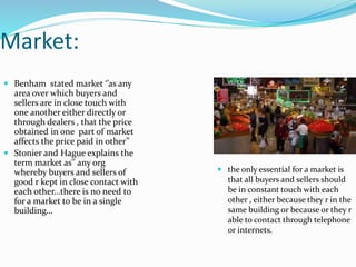 Market:
 Benham stated market ‘’as any
area over which buyers and
sellers are in close touch with
one another either directly or
through dealers , that the price
obtained in one part of market
affects the price paid in other”
 Stonier and Hague explains the
term market as'' any org
whereby buyers and sellers of
good r kept in close contact with
each other…there is no need to
for a market to be in a single
building…
 the only essential for a market is
that all buyers and sellers should
be in constant touch with each
other , either because they r in the
same building or because or they r
able to contact through telephone
or internets.
 