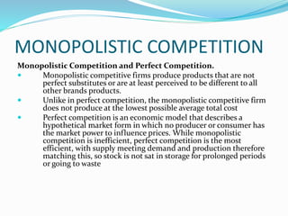 MONOPOLISTIC COMPETITION
Monopolistic Competition and Perfect Competition.
 Monopolistic competitive firms produce products that are not
perfect substitutes or are at least perceived to be different to all
other brands products.
 Unlike in perfect competition, the monopolistic competitive firm
does not produce at the lowest possible average total cost
 Perfect competition is an economic model that describes a
hypothetical market form in which no producer or consumer has
the market power to influence prices. While monopolistic
competition is inefficient, perfect competition is the most
efficient, with supply meeting demand and production therefore
matching this, so stock is not sat in storage for prolonged periods
or going to waste
 
