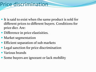 Price discrimination
 It is said to exist when the same product is sold for
different prices to different buyers. Conditions for
price dicr. Are:
 Difference in price elastisities.
 Market segmentation
 Efficient separation of sub markets
 Legal sanction for price discrimination
 Various brands
 Some buyers are ignorant or lack mobility
 