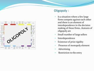 Oligopoly :
• Is a situation where a few large
firms compete against each other
and there is an element of
interdependence in the decision
making of these firms…features of
oligopoly are
• Small number of large sellers
• Interdependence
• Existence of price rigidity
• Presence of monopoly element
• Advertising
• Restriction to the entry
 