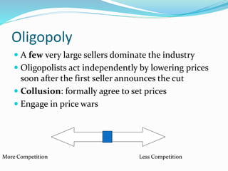 Oligopoly
 A few very large sellers dominate the industry
 Oligopolists act independently by lowering prices
soon after the first seller announces the cut
 Collusion: formally agree to set prices
 Engage in price wars
More Competition Less Competition
 