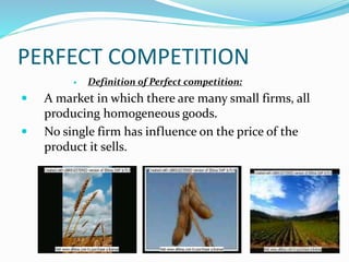 PERFECT COMPETITION
 Definition of Perfect competition:
 A market in which there are many small firms, all
producing homogeneous goods.
 No single firm has influence on the price of the
product it sells.
 