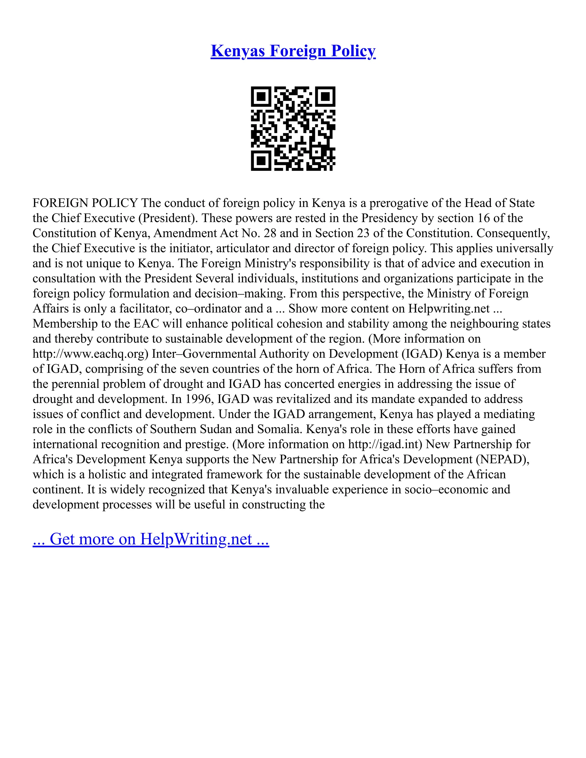 Kenyas Foreign Policy
FOREIGN POLICY The conduct of foreign policy in Kenya is a prerogative of the Head of State
the Chief Executive (President). These powers are rested in the Presidency by section 16 of the
Constitution of Kenya, Amendment Act No. 28 and in Section 23 of the Constitution. Consequently,
the Chief Executive is the initiator, articulator and director of foreign policy. This applies universally
and is not unique to Kenya. The Foreign Ministry's responsibility is that of advice and execution in
consultation with the President Several individuals, institutions and organizations participate in the
foreign policy formulation and decision–making. From this perspective, the Ministry of Foreign
Affairs is only a facilitator, co–ordinator and a ... Show more content on Helpwriting.net ...
Membership to the EAC will enhance political cohesion and stability among the neighbouring states
and thereby contribute to sustainable development of the region. (More information on
http://www.eachq.org) Inter–Governmental Authority on Development (IGAD) Kenya is a member
of IGAD, comprising of the seven countries of the horn of Africa. The Horn of Africa suffers from
the perennial problem of drought and IGAD has concerted energies in addressing the issue of
drought and development. In 1996, IGAD was revitalized and its mandate expanded to address
issues of conflict and development. Under the IGAD arrangement, Kenya has played a mediating
role in the conflicts of Southern Sudan and Somalia. Kenya's role in these efforts have gained
international recognition and prestige. (More information on http://igad.int) New Partnership for
Africa's Development Kenya supports the New Partnership for Africa's Development (NEPAD),
which is a holistic and integrated framework for the sustainable development of the African
continent. It is widely recognized that Kenya's invaluable experience in socio–economic and
development processes will be useful in constructing the
... Get more on HelpWriting.net ...
 