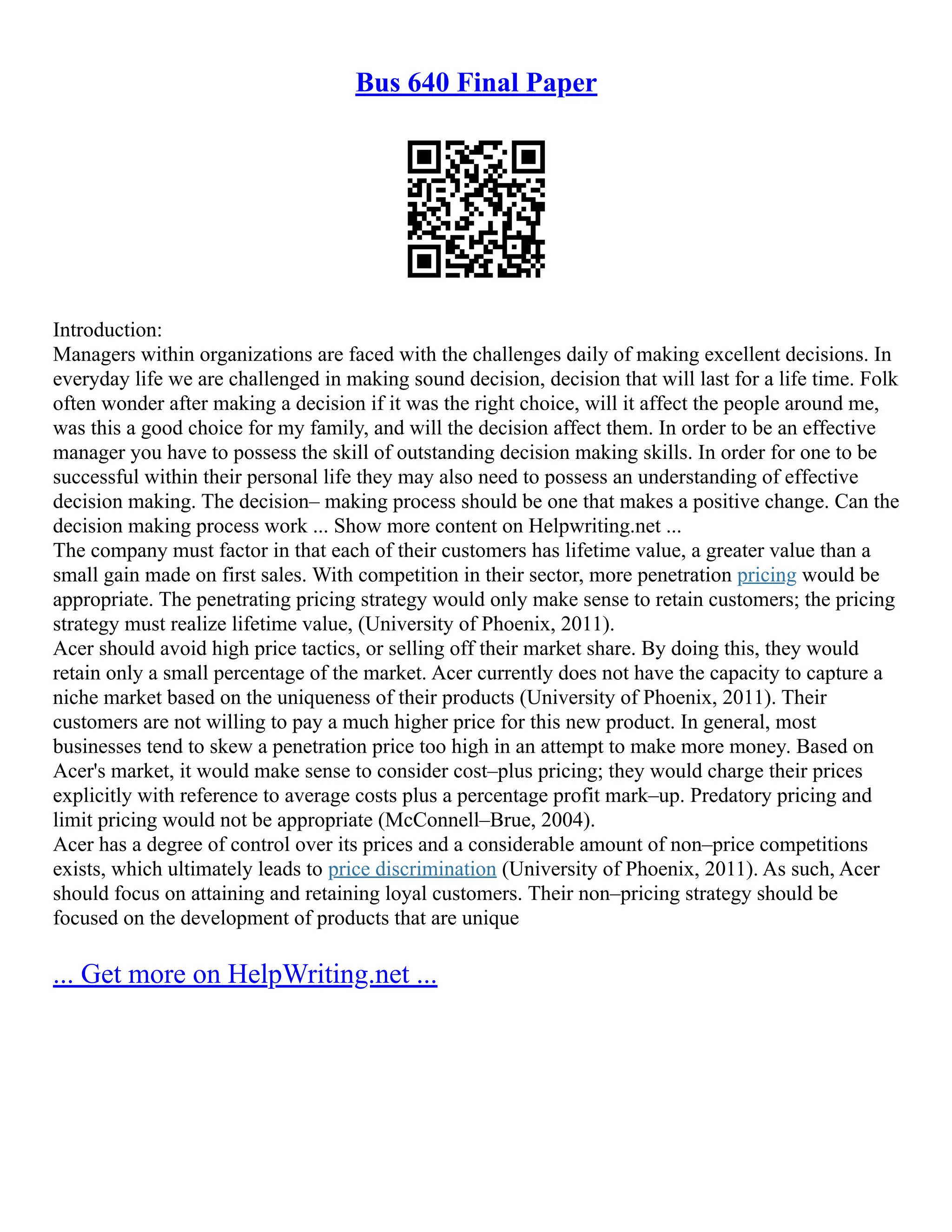 Bus 640 Final Paper
Introduction:
Managers within organizations are faced with the challenges daily of making excellent decisions. In
everyday life we are challenged in making sound decision, decision that will last for a life time. Folk
often wonder after making a decision if it was the right choice, will it affect the people around me,
was this a good choice for my family, and will the decision affect them. In order to be an effective
manager you have to possess the skill of outstanding decision making skills. In order for one to be
successful within their personal life they may also need to possess an understanding of effective
decision making. The decision– making process should be one that makes a positive change. Can the
decision making process work ... Show more content on Helpwriting.net ...
The company must factor in that each of their customers has lifetime value, a greater value than a
small gain made on first sales. With competition in their sector, more penetration pricing would be
appropriate. The penetrating pricing strategy would only make sense to retain customers; the pricing
strategy must realize lifetime value, (University of Phoenix, 2011).
Acer should avoid high price tactics, or selling off their market share. By doing this, they would
retain only a small percentage of the market. Acer currently does not have the capacity to capture a
niche market based on the uniqueness of their products (University of Phoenix, 2011). Their
customers are not willing to pay a much higher price for this new product. In general, most
businesses tend to skew a penetration price too high in an attempt to make more money. Based on
Acer's market, it would make sense to consider cost–plus pricing; they would charge their prices
explicitly with reference to average costs plus a percentage profit mark–up. Predatory pricing and
limit pricing would not be appropriate (McConnell–Brue, 2004).
Acer has a degree of control over its prices and a considerable amount of non–price competitions
exists, which ultimately leads to price discrimination (University of Phoenix, 2011). As such, Acer
should focus on attaining and retaining loyal customers. Their non–pricing strategy should be
focused on the development of products that are unique
... Get more on HelpWriting.net ...
 