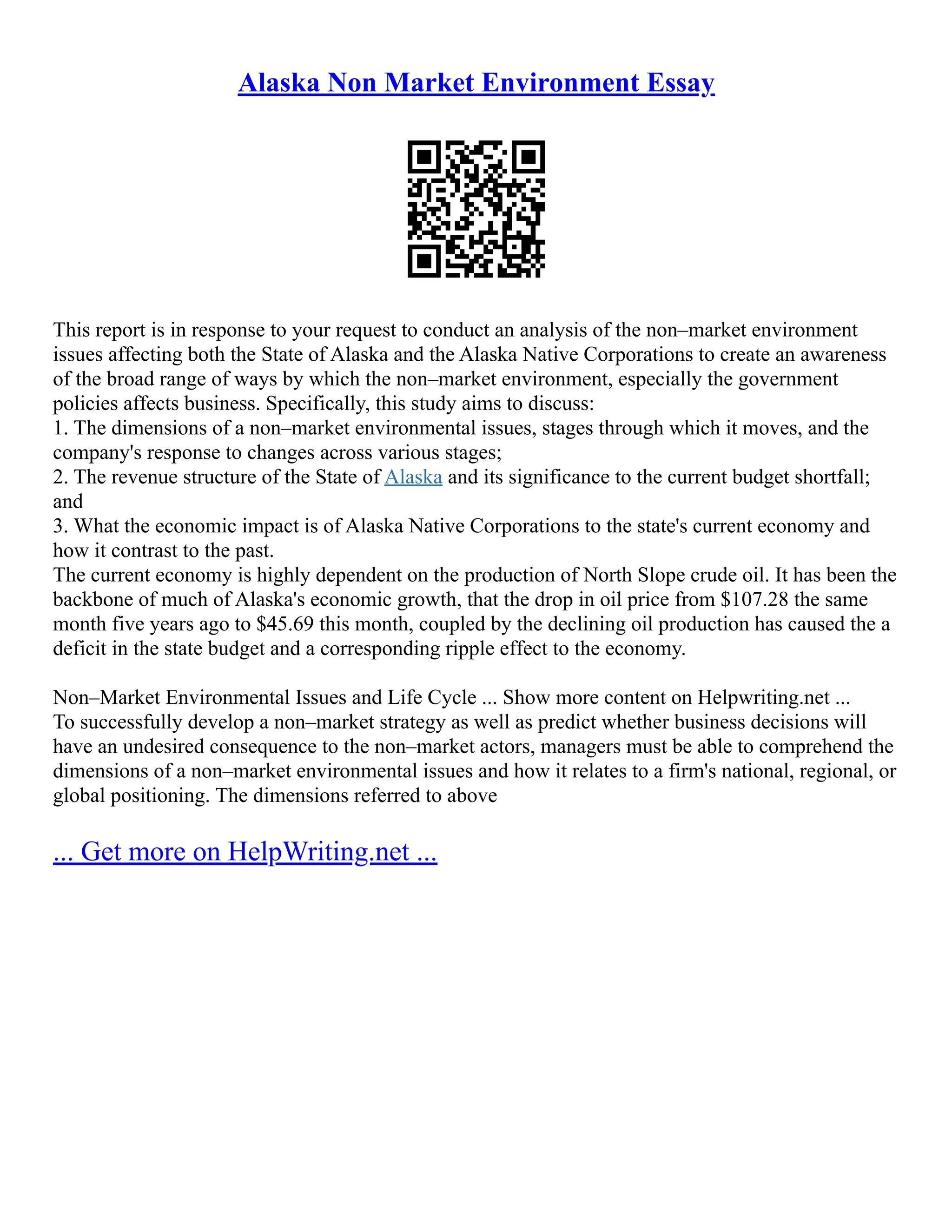 Alaska Non Market Environment Essay
This report is in response to your request to conduct an analysis of the non–market environment
issues affecting both the State of Alaska and the Alaska Native Corporations to create an awareness
of the broad range of ways by which the non–market environment, especially the government
policies affects business. Specifically, this study aims to discuss:
1. The dimensions of a non–market environmental issues, stages through which it moves, and the
company's response to changes across various stages;
2. The revenue structure of the State of Alaska and its significance to the current budget shortfall;
and
3. What the economic impact is of Alaska Native Corporations to the state's current economy and
how it contrast to the past.
The current economy is highly dependent on the production of North Slope crude oil. It has been the
backbone of much of Alaska's economic growth, that the drop in oil price from $107.28 the same
month five years ago to $45.69 this month, coupled by the declining oil production has caused the a
deficit in the state budget and a corresponding ripple effect to the economy.
Non–Market Environmental Issues and Life Cycle ... Show more content on Helpwriting.net ...
To successfully develop a non–market strategy as well as predict whether business decisions will
have an undesired consequence to the non–market actors, managers must be able to comprehend the
dimensions of a non–market environmental issues and how it relates to a firm's national, regional, or
global positioning. The dimensions referred to above
... Get more on HelpWriting.net ...
 