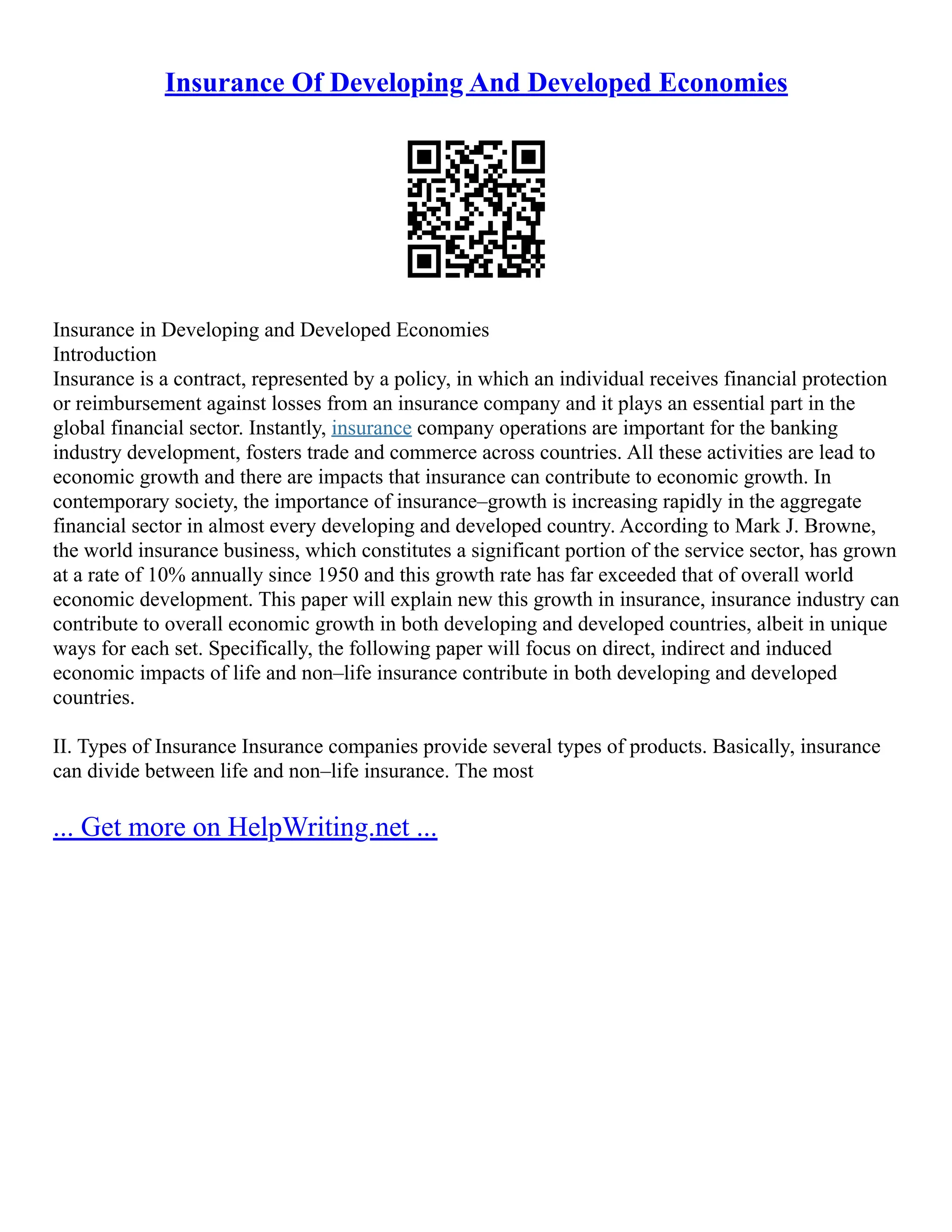 Insurance Of Developing And Developed Economies
Insurance in Developing and Developed Economies
Introduction
Insurance is a contract, represented by a policy, in which an individual receives financial protection
or reimbursement against losses from an insurance company and it plays an essential part in the
global financial sector. Instantly, insurance company operations are important for the banking
industry development, fosters trade and commerce across countries. All these activities are lead to
economic growth and there are impacts that insurance can contribute to economic growth. In
contemporary society, the importance of insurance–growth is increasing rapidly in the aggregate
financial sector in almost every developing and developed country. According to Mark J. Browne,
the world insurance business, which constitutes a significant portion of the service sector, has grown
at a rate of 10% annually since 1950 and this growth rate has far exceeded that of overall world
economic development. This paper will explain new this growth in insurance, insurance industry can
contribute to overall economic growth in both developing and developed countries, albeit in unique
ways for each set. Specifically, the following paper will focus on direct, indirect and induced
economic impacts of life and non–life insurance contribute in both developing and developed
countries.
II. Types of Insurance Insurance companies provide several types of products. Basically, insurance
can divide between life and non–life insurance. The most
... Get more on HelpWriting.net ...
 